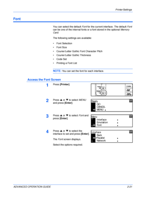 Page 49Printer Settings 
ADVANCED OPERATION GUIDE 2-21
Font
You can select the default Font for the current interface. The default Font 
can be one of the internal fonts or a font stored in the optional Memory 
Card.
The following settings are available:
• Font Selection
•Font Size
• Courier/Letter Gothic Font Character Pitch
• Courier/Letter Gothic Thickness
• Code Set
• Printing a Font List
NOTE: You can set the font for each interface.
 Access the Font Screen
1Press [Printer].
2Press S or T to select MENU...