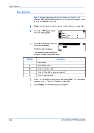 Page 50Printer Settings 
2-22 ADVANCED OPERATION GUIDE
Font Selection
NOTE: If optional fonts as well as internal fonts are stored on the 
machine, a screen for selecting Internal font or Option font displays. Press 
S or T to select the font to set.
1Display the Font screen, refer to Access the Font Screen, on page 2-21.
2Press S or T to select Select 
Font and press [Enter].
3Press S or T to select the Font 
ID and press [Enter].
The font number displays.
Characters displayed before font 
numbers indicate the...