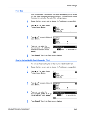 Page 51Printer Settings 
ADVANCED OPERATION GUIDE 2-23
Font Size
If you have selected a proportional font as the default font, you can set the 
font size. If you have selected the Courier font or the Letter Gothic font as 
the default font, only the Character Pitch setting displays.
1Display the Font screen, refer to Access the Font Screen, on page 2-21.
2Press S or T to select Select 
Font and press [Enter].
3Press S or T to select Detail and 
press [Enter].
4Press < or > to select the 
character size, 4.00 to...