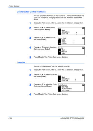 Page 52Printer Settings 
2-24 ADVANCED OPERATION GUIDE
Courier/Letter Gothic Thickness
You can select the thickness of the Courier or Letter Gothic font from two 
types. An example of changing the Courier font thickness is described 
below.
1Display the Font screen, refer to Access the Font Screen, on page 2-21.
2Press S or T to select Select 
Font and press [Enter].
3Press S or T to select Courier 
and press [Enter].
4Press S or T to select Regular or 
Dark and press [Enter].
5Press [Reset]. The Printer Basic...