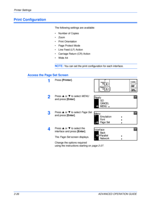 Page 54Printer Settings 
2-26 ADVANCED OPERATION GUIDE
Print Configuration
The following settings are available:
• Number of Copies
•Zoom
• Print Orientation
• Page Protect Mode
• Line Feed (LF) Action
• Carriage Return (CR) Action
•Wide A4
NOTE: You can set the print configuration for each interface.
Access the Page Set Screen
1Press [Printer].
2Press S or T to select MENU 
and press [Enter].
3Press S or T to select Page Set 
and press [Enter].
4Press S or T to select the 
interface and press [Enter].
The Page...