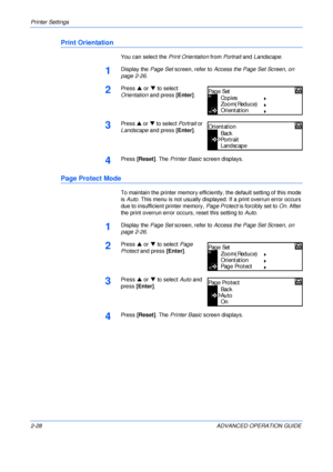 Page 56Printer Settings 
2-28 ADVANCED OPERATION GUIDE
Print Orientation
You can select the Print Orientation from Portrait and Landscape.
1Display the Page Set screen, refer to Access the Page Set Screen, on 
page 2-26.
2Press S or T to select 
Orientation and press [Enter].
3Press S or T to select Portrait or 
Landscape and press [Enter].
4Press [Reset]. The Printer Basic screen displays.
Page Protect Mode
To maintain the printer memory efficiently, the default setting of this mode 
is Auto. This menu is not...