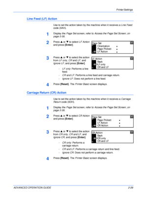 Page 57Printer Settings 
ADVANCED OPERATION GUIDE 2-29
Line Feed (LF) Action
Use to set the action taken by the machine when it receives a Line Feed 
code (0AH).
1Display the Page Set screen, refer to Access the Page Set Screen, on 
page 2-26.
2Press S or T to select LF Action 
and press [Enter].
3Press S or T to select the action 
from LF only, CR and LF, and 
Ignore LF, and press [Enter].
-LF only: Performs a line 
feed.
-CR and LF: Performs a line feed and carriage return.
-Ignore LF: Does not perform a line...