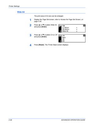 Page 58Printer Settings 
2-30 ADVANCED OPERATION GUIDE
Wide A4
The print area of A4 size can be enlarged.
1Display the Page Set screen, refer to Access the Page Set Screen, on 
page 2-26.
2Press S or T to select Wide A4 
and press [Enter].
3Press S or T to select On or Off 
and press [Enter].
4Press [Reset]. The Printer Basic screen displays.
Page Set
LF Action
CR Ac tio n
Wide A4
Back
On
Wide A4
Off
Downloaded From ManualsPrinter.com Manuals 