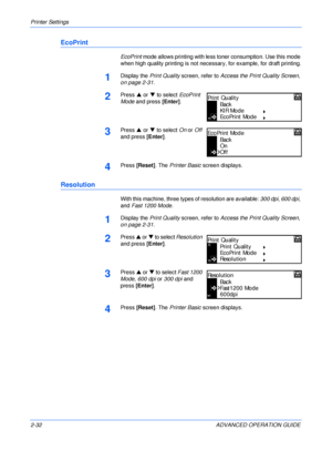 Page 60Printer Settings 
2-32 ADVANCED OPERATION GUIDE
EcoPrint
EcoPrint mode allows printing with less toner consumption. Use this mode 
when high quality printing is not necessary, for example, for draft printing.
1Display the Print Quality screen, refer to Access the Print Quality Screen, 
on page 2-31.
2Press S or T to select EcoPrint 
Mode and press [Enter].
3Press S or T to select On or Off 
and press [Enter].
4Press [Reset]. The Printer Basic screen displays.
Resolution
With this machine, three types of...