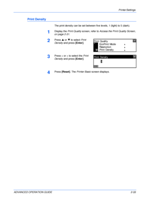 Page 61Printer Settings 
ADVANCED OPERATION GUIDE 2-33
Print Density
The print density can be set between five levels, 1 (light) to 5 (dark).
1Display the Print Quality screen, refer to Access the Print Quality Screen, 
on page 2-31.
2Press S or T to select Print 
Density and press [Enter].
3Press < or > to select the Print 
Density and press [Enter].
4Press [Reset]. The Printer Basic screen displays.
Print Quality
EcoPrint Mode
Reso l u ti o n
Print Density
Print Density
3
Downloaded From ManualsPrinter.com...