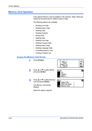 Page 62Printer Settings 
2-34 ADVANCED OPERATION GUIDE
Memory Card Operation
If the optional Memory Card is installed in this machine, Read, Write and 
Delete can be performed for different types of data.
The following options are available:
• Reading Font Data
• Reading Macro Data
• Reading Data
• Reading Program
• Writing Data
• Deleting Data
• Deleting Font Data
• Deleting Program Data
• Deleting Macro Data
• Deleting Language Data
• Formatting Memory Card
• Printing a Partition List
Access the Memory Card...