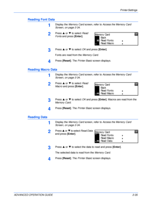 Page 63Printer Settings 
ADVANCED OPERATION GUIDE 2-35
Reading Font Data
1Display the Memory Card screen, refer to Access the Memory Card 
Screen, on page 2-34.
2Press S or T to select Read 
Fonts and press [Enter]. 
3Press S or T to select OK and press [Enter].
Fonts are read from the Memory Card.
4Press [Reset]. The Printer Basic screen displays.
Reading Macro Data
1Display the Memory Card screen, refer to Access the Memory Card 
Screen, on page 2-34.
2Press S or T to select Read 
Macro and press [Enter]....