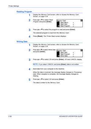 Page 64Printer Settings 
2-36 ADVANCED OPERATION GUIDE
Reading Program
1Display the Memory Card screen, refer to Access the Memory Card 
Screen, on page 2-34.
2Press S or T to select Read 
Program and press [Enter].
3Press S or T to select the program to read and press [Enter].
The selected program is read from the Memory Card.
4Press [Reset]. The Printer Basic screen displays.
Writing Data
1Display the Memory Card screen, refer to Access the Memory Card 
Screen, on page 2-34.
2Press S or T to select Write Data...