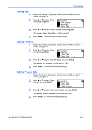 Page 65Printer Settings 
ADVANCED OPERATION GUIDE 2-37
Deleting Data
1Display the Memory Card screen, refer to Access the Memory Card 
Screen, on page 2-34.
2Press S or T to select Delete 
Data and press [Enter].
3Press S or T to select the data to delete and press [Enter].
The selected data is deleted from the Memory Card.
4Press [Reset]. The Printer Basic screen displays.
Deleting Font Data
1Display the Memory Card screen, refer to Access the Memory Card 
Screen, on page 2-34.
2Press S or T to select Delete...