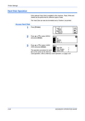 Page 68Printer Settings 
2-40 ADVANCED OPERATION GUIDE
Hard Disk Operation
If the optional Hard Disk is installed in this machine, Read, Write and 
Delete can be performed for different types of data.
The Hard Disk can also be formatted and a Partition List printed.
Access Hard Disk
1Press [Printer].
2Press S or T to select MENU 
and press [Enter].
3Press S or T to select HARD 
DISK and press [Enter].
The operation procedure for each 
item is the same as the Memory 
Card operation, refer to Memory Card...