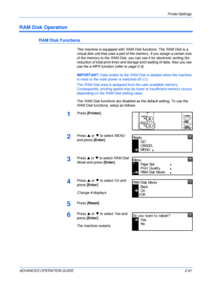 Page 69Printer Settings 
ADVANCED OPERATION GUIDE 2-41
RAM Disk Operation
RAM Disk Functions
This machine is equipped with RAM Disk functions. The RAM Disk is a 
virtual disk unit that uses a part of the memory. If you assign a certain size 
of the memory to the RAM Disk, you can use it for electronic sorting (for 
reduction of total print time) and storage and reading of data. Also you can 
use the e-MPS function (refer to page 2-3).
IMPORTANT: Data written to the RAM Disk is deleted when the machine 
is reset...