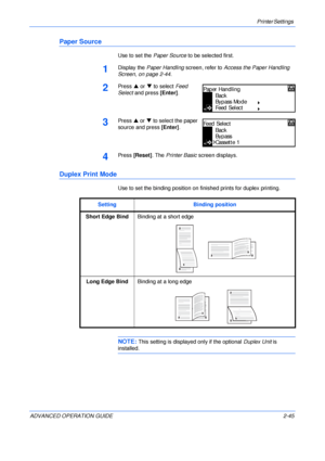 Page 73Printer Settings 
ADVANCED OPERATION GUIDE 2-45
Paper Source
Use to set the Paper Source to be selected first.
1Display the Paper Handling screen, refer to Access the Paper Handling 
Screen, on page 2-44.
2Press S or T to select Feed 
Select and press [Enter].
3Press S or T to select the paper 
source and press [Enter].
4Press [Reset]. The Printer Basic screen displays.
Duplex Print Mode
Use to set the binding position on finished prints for duplex printing.
NOTE: This setting is displayed only if the...