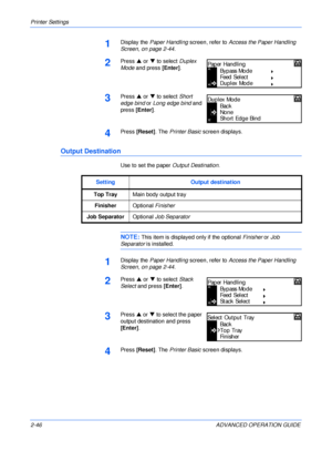 Page 74Printer Settings 
2-46 ADVANCED OPERATION GUIDE
1Display the Paper Handling screen, refer to Access the Paper Handling 
Screen, on page 2-44.
2Press S or T to select Duplex 
Mode and press [Enter].
3Press S or T to select Short 
edge bind or Long edge bind and 
press [Enter].
4Press [Reset]. The Printer Basic screen displays.
Output Destination
Use to set the paper Output Destination.
NOTE: This item is displayed only if the optional Finisher or Job 
Separator is installed.
1Display the Paper Handling...