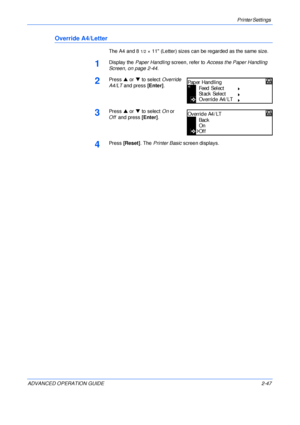 Page 75Printer Settings 
ADVANCED OPERATION GUIDE 2-47
Override A4/Letter
The A4 and 81/2× 11 (Letter) sizes can be regarded as the same size.
1Display the Paper Handling screen, refer to Access the Paper Handling 
Screen, on page 2-44.
2Press S or T to select Override 
A4/LT and press [Enter].
3Press S or T to select On or 
Offand press [Enter].
4Press [Reset]. The Printer Basic screen displays.
Paper Handling
Feed  S el ec t
Stack Select
O verri d e A4 / LT
Back
On
Override A4/LT
Off
Downloaded From...