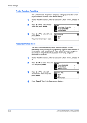 Page 78Printer Settings 
2-50 ADVANCED OPERATION GUIDE
Printer Function Resetting
This function resets the printer’s temporary settings (such as the current 
page orientation and font) to the default settings.
1Display the Others screen, refer to Access the Others Screen, on page 2-
48.
2Press S or T to select Printer 
Reset and press [Enter].
3Press S or T to select OK and 
press [Enter].
The printer functions are reset.
Resource Protect Mode
The Resource Protect Mode protects the resource data such as...