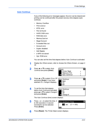 Page 79Printer Settings 
ADVANCED OPERATION GUIDE 2-51
Auto Continue
If any of the following error messages appear, the error can be cleared and 
printing can be continued after the preset recovery time elapses (auto 
continue).
• Memory Overflow
• Print overrun
• KPDL error
• File not found
• HARD DISK error
• RAM disk error
• MemoryCard err
• Illegal Account
• Exceeded Max.out
• Account error
• Duplex disabled
•Add Staples
• e-MPS not stored
• Opt. ROM error
You can also set the time that elapses before Auto...