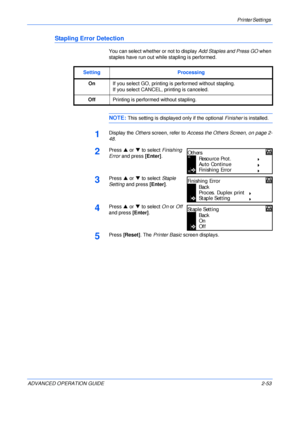 Page 81Printer Settings 
ADVANCED OPERATION GUIDE 2-53
Stapling Error Detection
You can select whether or not to display Add Staples and Press GO when 
staples have run out while stapling is performed.
NOTE: This setting is displayed only if the optional Finisher is installed.
1Display the Others screen, refer to Access the Others Screen, on page 2-
48.
2Press S or T to select Finishing 
Error and press [Enter].
3Press S or T to select Staple 
Setting and press [Enter].
4Press S or T to select On or Off 
and...