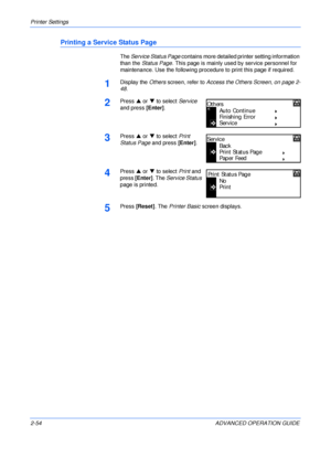 Page 82Printer Settings 
2-54 ADVANCED OPERATION GUIDE
Printing a Service Status Page
The Service Status Page contains more detailed printer setting information 
than the Status Page. This page is mainly used by service personnel for 
maintenance. Use the following procedure to print this page if required.
1Display the Others screen, refer to Access the Others Screen, on page 2-
48.
2Press S or T to select Service 
and press [Enter].
3Press S or T to select Print 
Status Page and press [Enter].
4Press S or T to...