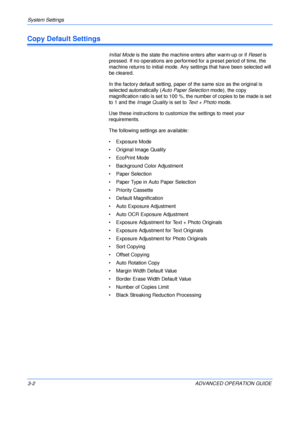 Page 84System Settings 
3-2 ADVANCED OPERATION GUIDE
Copy Default Settings
Initial Mode is the state the machine enters after warm-up or if Reset is 
pressed. If no operations are performed for a preset period of time, the 
machine returns to initial mode. Any settings that have been selected will 
be cleared. 
In the factory default setting, paper of the same size as the original is 
selected automatically (Auto Paper Selection mode), the copy 
magnification ratio is set to 100 %, the number of copies to be...