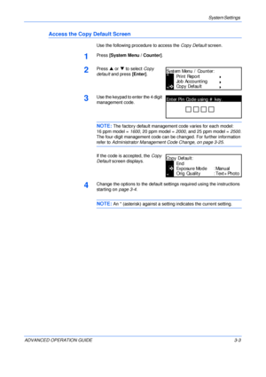 Page 85System Settings 
ADVANCED OPERATION GUIDE 3-3
Access the Copy Default Screen
Use the following procedure to access the Copy Default screen.
1Press [System Menu / Counter].
2Press S or T to select Copy 
default and press [Enter].
3Use the keypad to enter the 4 digit 
management code. 
NOTE: The factory default management code varies for each model:
16 ppm model = 1600, 20 ppm model = 2000, and 25 ppm model = 2500.
The four-digit management code can be changed. For further information 
refer to...