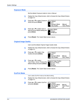 Page 86System Settings 
3-4 ADVANCED OPERATION GUIDE
Exposure Mode
Set the default Exposure mode to Auto or Manual.
1Display the Copy Default screen, refer to Access the Copy Default Screen, 
on page 3-3.
2Press S or T to select Exposure 
Mode and press [Enter].
3Press S or T to select Auto or 
Manual as the default setting and 
press [Enter].
4Press [Reset]. The Copier Basic screen returns.
Original Image Quality
Use to set the default Original Image Quality mode.
1Display the Copy Default screen, refer to...