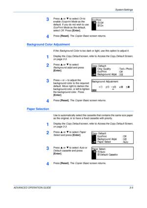 Page 87System Settings 
ADVANCED OPERATION GUIDE 3-5
3Press S or T to select On to 
enable Ecoprint Mode as the 
default. If you do not wish to use 
EcoPrint Mode as the default, 
select Off. Press [Enter].
4Press [Reset]. The Copier Basic screen returns.
Background Color Adjustment
If the Background Color is too dark or light, use this option to adjust it.
1Display the Copy Default screen, refer to Access the Copy Default Screen, 
on page 3-3.
2Press S or T to select 
Background adjst and press 
[Enter]....