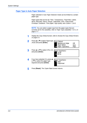 Page 88System Settings 
3-6 ADVANCED OPERATION GUIDE
Paper Type in Auto Paper Selection
Paper selected in Auto Paper Selection mode can be limited to a certain 
paper type.
Paper types that can be set: Plain, Transparency, Preprinted, Labels, 
Bond, Recycled, Vellum, Rough, Letterhead, Color, Prepunched, 
Envelope, Cardstock, Thick paper, High quality, and Custom 1 (to 8)
NOTE: You can select a paper type from the paper types that are 
currently set for the cassettes, refer to Paper Type (cassettes 1 to 4), on...