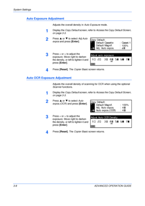 Page 90System Settings 
3-8 ADVANCED OPERATION GUIDE
Auto Exposure Adjustment
Adjusts the overall density in Auto Exposure mode.
1Display the Copy Default screen, refer to Access the Copy Default Screen, 
on page 3-3.
2Press S or T to select Adj.Auto 
expos and press [Enter].
3Press < or > to adjust the 
exposure. Move right to darken 
the density, or left to lighten it and 
press [Enter].
4Press [Reset]. The Copier Basic screen returns.
Auto OCR Exposure Adjustment
Adjusts the overall density of scanning for...