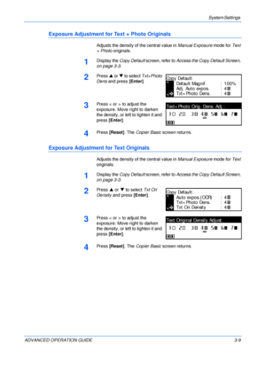 Page 91System Settings 
ADVANCED OPERATION GUIDE 3-9
Exposure Adjustment for Text + Photo Originals
Adjusts the density of the central value in Manual Exposure mode for Text 
+ Photo originals.
1Display the Copy Default screen, refer to Access the Copy Default Screen, 
on page 3-3.
2Press S or T to select Txt+Photo 
Dens and press [Enter].
3Press < or > to adjust the 
exposure. Move right to darken 
the density, or left to lighten it and 
press [Enter].
4Press [Reset]. The Copier Basic screen returns.
Exposure...