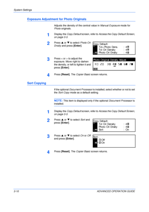 Page 92System Settings 
3-10 ADVANCED OPERATION GUIDE
Exposure Adjustment for Photo Originals
Adjusts the density of the central value in Manual Exposure mode for 
Photo originals.
1Display the Copy Default screen, refer to Access the Copy Default Screen, 
on page 3-3.
2Press S or T to select Photo Ori 
Dnsity and press [Enter].
3Press < or > to adjust the 
exposure. Move right to darken 
the density, or left to lighten it and 
press [Enter].
4Press [Reset]. The Copier Basic screen returns.
Sort Copying
If the...