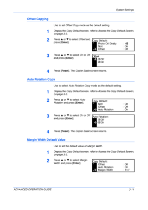 Page 93System Settings 
ADVANCED OPERATION GUIDE 3-11
Offset Copying
Use to set Offset Copy mode as the default setting.
1Display the Copy Default screen, refer to Access the Copy Default Screen, 
on page 3-3.
2Press S or T to select Offset and 
press [Enter].
3Press S or T to select On or Off 
and press [Enter].
4Press [Reset]. The Copier Basic screen returns.
Auto Rotation Copy
Use to select Auto Rotation Copy mode as the default setting.
1Display the Copy Default screen, refer to Access the Copy Default...