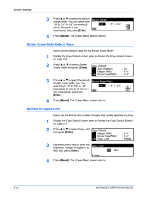 Page 94System Settings 
3-12 ADVANCED OPERATION GUIDE
3Press S or T to select the default 
margin width. You can select from 
1/8 to 3/4 in 1/8 increments [1 
mm to 18 mm in 1 mm 
increments] and press [Enter].
4Press [Reset]. The Copier Basic screen returns.
Border Erase Width Default Value
Use to set the default value for the Border Erase Width.
1Display the Copy Default screen, refer to Access the Copy Default Screen, 
on page 3-3.
2Press S or T to select Border 
Erase Width and press [Enter].
3Press S or T...