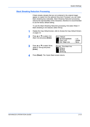 Page 95System Settings 
ADVANCED OPERATION GUIDE 3-13
Black Streaking Reduction Processing
If black streaks (streaks that are not contained in the original image) 
appear on copies from the optional Document Processor, you can make 
black streaking less noticeable. Black Streaking Reduction processing 
reduces the reproducibility of fine characters, therefore it is recommended 
to use the factory default setting.
To use the Black Streaking Reduction processing, first select Weak. If 
black streaking is not...