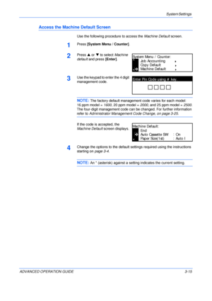 Page 97System Settings 
ADVANCED OPERATION GUIDE 3-15
Access the Machine Default Screen
Use the following procedure to access the Machine Default screen.
1Press [System Menu / Counter].
2Press S or T to select Machine 
default and press [Enter].
3Use the keypad to enter the 4 digit 
management code. 
NOTE: The factory default management code varies for each model:
16 ppm model = 1600, 20 ppm model = 2000, and 25 ppm model = 2500.
The four-digit management code can be changed. For further information 
refer to...