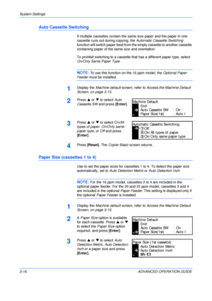 Page 98System Settings 
3-16 ADVANCED OPERATION GUIDE
Auto Cassette Switching
If multiple cassettes contain the same size paper and the paper in one 
cassette runs out during copying, the Automatic Cassette Switching 
function will switch paper feed from the empty cassette to another cassette 
containing paper of the same size and orientation.
To prohibit switching to a cassette that has a different paper type, select 
On/Only Same Paper Type.
NOTE: To use this function on the 16 ppm model, the Optional Paper...