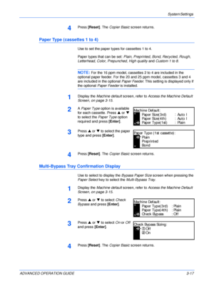 Page 99System Settings 
ADVANCED OPERATION GUIDE 3-17
4Press [Reset]. The Copier Basic screen returns.
Paper Type (cassettes 1 to 4)
Use to set the paper types for cassettes 1 to 4.
Paper types that can be set: Plain, Preprinted, Bond, Recycled, Rough, 
Letterhead, Color, Prepunched, High quality and Custom 1 to 8.
NOTE: For the 16 ppm model, cassettes 2 to 4 are included in the 
optional paper feeder. For the 20 and 25 ppm model, cassettes 3 and 4 
are included in the optional Paper Feeder. This setting is...