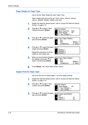 Page 100System Settings 
3-18 ADVANCED OPERATION GUIDE
Paper Weight for Paper Type
Use to set the Paper Weight for each Paper Type.
Paper weight types that can be set: Super-Heavy, Heavy3, Heavy2, 
Heavy1, Middle3, Middle2, Middle1 and Light.
1Display the Machine default screen, refer to Access the Machine Default 
Screen, on page 3-15.
2Press S or T to select P.type 
(Weight) and press [Enter].
3Press S or T to select the paper 
type and press [Enter].
4Press S or T to select the paper 
weight and press...