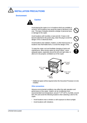 Page 11 
OPERATION GUIDEix
INSTALLATION PRECAUTIONS
Environment
Caution
Avoid placing the copier on or in locations which are unstable or 
not level. Such locations may cause the copier to fall down or fall 
over. This type of situation presents a danger of personal injury 
or damage to the copier.
Avoid locations with humidity or dust and dirt. If dust or dirt 
become attached to the power plug, clean the plug to avoid the 
danger of fire or electrical shock.
Avoid locations near radiators, heaters, or other...