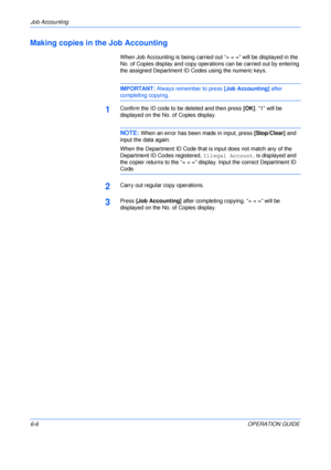 Page 102Job Accounting 
6-6OPERATION GUIDE
Making copies in the Job Accounting
When Job Accounting is being carried out “= = =” will be displayed in the 
No. of Copies display and copy operations can be carried out by entering 
the assigned Department ID Codes using the numeric keys.
IMPORTANT: Always remember to press [Job Accounting] after 
completing copying.
1Confirm the ID code to be deleted and then press [OK]. “1” will be 
displayed on the No. of Copies display.
NOTE: When an error has been made in input,...