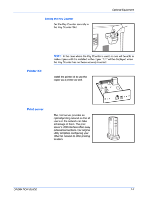 Page 109Optional Equipment 
OPERATION GUIDE7-7 Setting the Key Counter
Set the Key Counter securely in 
the Key Counter Slot.
NOTE: In the case where the Key Counter is used, no one will be able to 
make copies until it is installed in the copier. “U1” will be displayed when 
the Key Counter has not been securely inserted. 
Printer Kit
Install the printer kit to use the 
copier as a printer as well.
Print server
The print server provides an 
optimal printing network so that all 
users on the network can take...