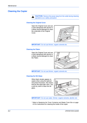 Page 112Maintenance 
8-2OPERATION GUIDE
Cleaning the Copier
CAUTION: Remove the power plug from the outlet during cleaning 
operations as a safety precaution. 
Cleaning the Original Cover
Open the Original Cover and use 
a cloth dampened with alcohol or 
a dilute neutral detergent to clean 
the underside of the Original 
Cover.
IMPORTANT: Do not use thinner, organic solvents etc.
Cleaning the Platen
Open the Original Cover and use 
a cloth dampened with alcohol or 
a dilute neutral detergent to clean 
the...