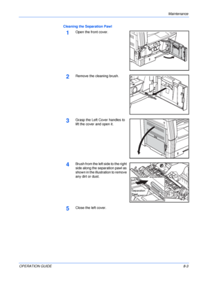 Page 113Maintenance 
OPERATION GUIDE8-3 Cleaning the Separation Pawl
1Open the front cover.
2Remove the cleaning brush.
3Grasp the Left Cover handles to 
lift the cover and open it.
4Brush from the left side to the right 
side along the separation pawl as 
shown in the illustration to remove 
any dirt or dust.
5Close the left cover.
Separation 
Pawl
Downloaded From ManualsPrinter.com Manuals 