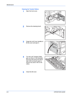 Page 114Maintenance 
8-4OPERATION GUIDE Cleaning the Transfer Rollers
1Open the front cover.
2Remove the cleaning brush.
3Grasp the Left Cover handles to 
lift the cover and open it.
4Turn the Left Transport Roller 
gear as shown in the illustration 
and move the brush from left to 
right while turning the gear to 
remove any dust or dirt on the 
rollers.
5Close the left cover.
Downloaded From ManualsPrinter.com Manuals 