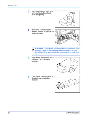 Page 116Maintenance 
8-6OPERATION GUIDE
3Use the cap attached to the center 
of the old Waste Toner Box to 
cover the opening.
4Turn Toner Container release 
lever (1) to the left and remove the 
Toner Container.
CAUTION: Do not attempt to incinerate the toner cartridge or waste 
toner box. Doing so will generate sparks and may lead to burns.
Do not try to force open or crush the toner container or waste toner 
box.
5Place the old Waste Toner Box in 
the plastic bag provided for 
disposal.
6Place the old Toner...