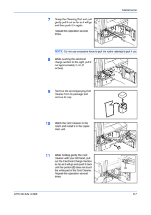 Page 117Maintenance 
OPERATION GUIDE8-7
7Grasp the Cleaning Rod and pull 
gently pull it out as far as it will go 
and then push it in again.
Repeat this operation several 
times.
NOTE: Do not use excessive force to pull the rod or attempt to pull it out.
8While pushing the electrical 
charge section to the right, pull it 
out approximately 5 cm (2 
inches).
9Remove the accompanying Grid 
Cleaner from its package and 
remove its cap.
10Match the Grid Cleaner to the 
notch and install it in the copier 
main...