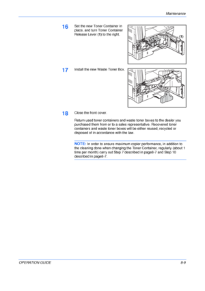 Page 119Maintenance 
OPERATION GUIDE8-9
16Set the new Toner Container in 
place, and turn Toner Container 
Release Lever (1) to the right.
17Install the new Waste Toner Box.
18Close the front cover.
Return used toner containers and waste toner boxes to the dealer you 
purchased them from or to a sales representative. Recovered toner 
containers and waste toner boxes will be either reused, recycled or 
disposed of in accordance with the law.
NOTE: In order to ensure maximum copier performance, in addition to 
the...