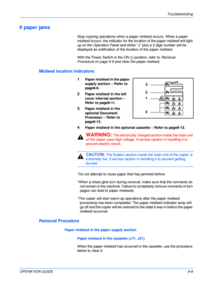 Page 129Troubleshooting 
OPERATION GUIDE9-9
If paper jams
Stop copying operations when a paper misfeed occurs. When a paper 
misfeed occurs, the indicator for the location of the paper misfeed will light 
up on the Operation Panel and either “J” plus a 2-digit number will be 
displayed as notification of the location of the paper misfeed.
With the Power Switch in the ON (|) position, refer to Removal 
Procedure on page 9-9 and clear the paper misfeed.
Misfeed location indicators
1Paper misfeed in the paper...