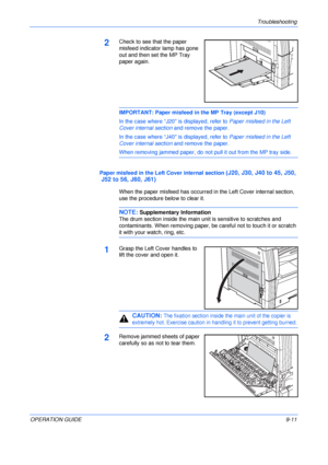 Page 131Troubleshooting 
OPERATION GUIDE9-11
2Check to see that the paper 
misfeed indicator lamp has gone 
out and then set the MP Tray 
paper again.
IMPORTANT: Paper misfeed in the MP Tray (except J10)
In the case where “J20 is displayed, refer to Paper misfeed in the Left 
Cover internal section and remove the paper.
In the case where “J40 is displayed, refer to Paper misfeed in the Left 
Cover internal section and remove the paper.
When removing jammed paper, do not pull it out from the MP tray side.
Paper...