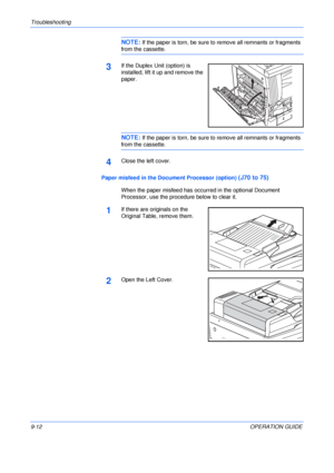 Page 132Troubleshooting 
9-12OPERATION GUIDE
NOTE: If the paper is torn, be sure to remove all remnants or fragments 
from the cassette.
3If the Duplex Unit (option) is 
installed, lift it up and remove the 
paper.
NOTE: If the paper is torn, be sure to remove all remnants or fragments 
from the cassette.
4Close the left cover.
Paper misfeed in the Document Processor (option) 
(J70 to 75)
When the paper misfeed has occurred in the optional Document 
Processor, use the procedure below to clear it.
1If there are...